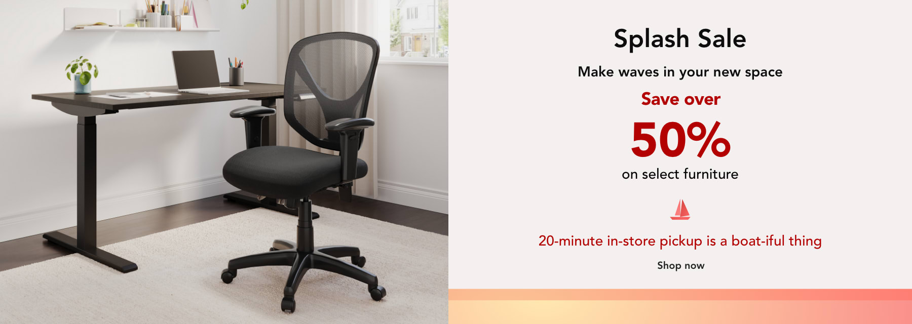 SPLASH SALE! Make waves in your new space. Save over 50% on select Furniture and Chairs.