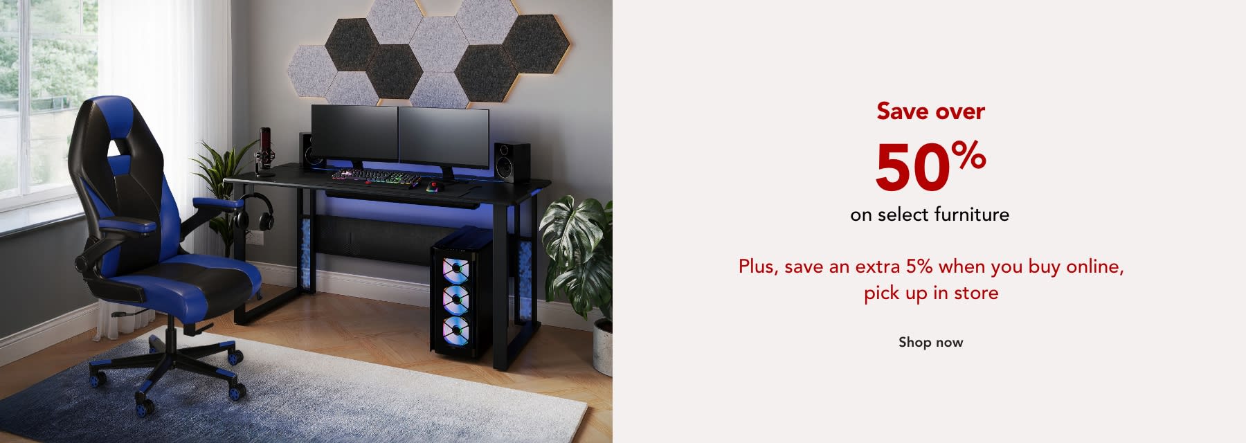 Save over 50% on select furniture PLUS save an extra 5% when you buy online pickup in store