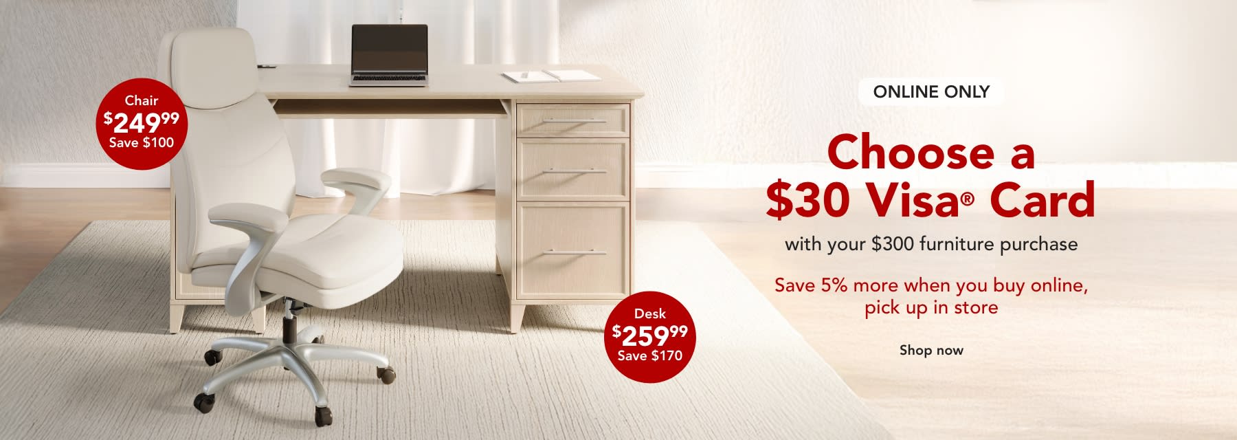 Spend $300 on furniture and get a $30 Visa Gift Card with purchase PLUS save 5% when you BOPIS